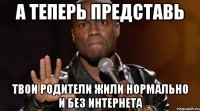 а теперь представь твои родители жили нормально и без интернета