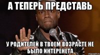 а теперь представь у родителей в твоем возрасте не было интеренета