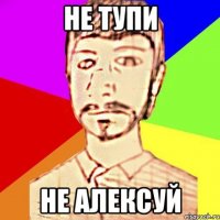 НЕ ТУПИ НЕ АЛЕКСУЙ