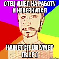отец ушел на работу и невернулся Кажется он умер (R.I.P.)