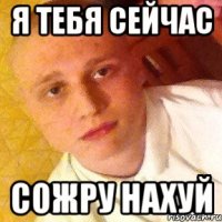я тебя сейчас СОЖРУ НАХУЙ