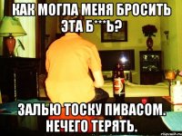 как могла меня бросить эта б***ь? залью тоску пивасом. нечего терять.