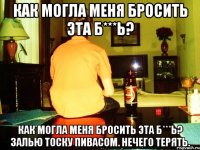 как могла меня бросить эта б***ь? как могла меня бросить эта б***ь? залью тоску пивасом. нечего терять.