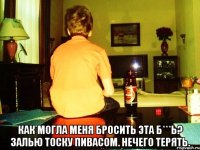  как могла меня бросить эта б***ь? залью тоску пивасом. нечего терять.