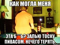 как могла меня эта б***ь? залью тоску пивасом. нечего терять.