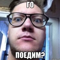 ГО ПОЕДИМ?