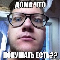 Дома что покушать есть??