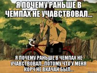 я почему раньше в чемпах не учавствовал... я почему раньше в чемпах не учавствовал...потому что у меня корч не вкачан был...