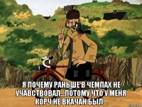  я почему раньше в чемпах не учавствовал...потому что у меня корч не вкачан был...