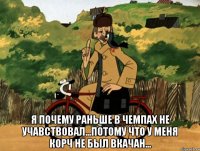  я почему раньше в чемпах не учавствовал...потому что у меня корч не был вкачан...