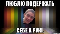 люблю подержать себе а рукі.