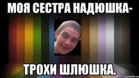моя сестра Надюшка- трохи шлюшка.