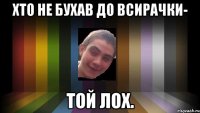 хто не бухав до всирачки- той лох.