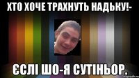 хто хоче трахнуть Надьку!- єслі шо-я сутіньор.