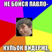 не бойся павло- кульок видерже.