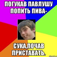 погукав павлушу попить пива- сука,почав приставать.