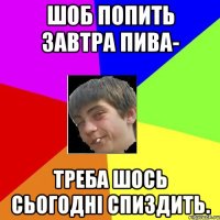 шоб попить завтра пива- треба шось сьогодні спиздить.