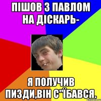 пішов з павлом на діскарь- я получив пизди,він с"їбався.