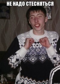 не надо стесняться 