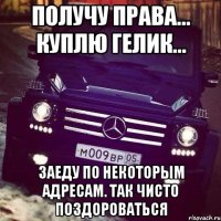 получу права... куплю гелик... заеду по некоторым адресам. так чисто поздороваться
