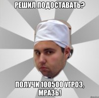 решил подоставать? получи 100500 угроз, мразь!