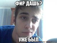фир дашь? уже был