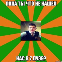 Папа ты что не нашел нас в 7 лузе?