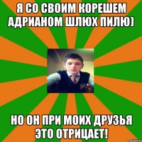 Я со своим корешем Адрианом шлюх пилю) но он при моих друзья это отрицает!