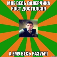 мне весь валерчика рост достался!) а ему весь разум!(