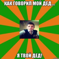 Как говорил мой дед.... я твой дед!