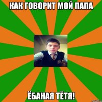 как говорит мой папа Ёбаная тётя!