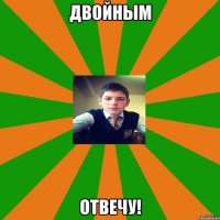 Двойным отвечу!
