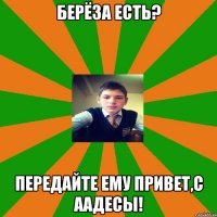 Берёза есть? Передайте ему привет,с ААдесы!