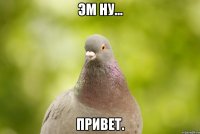 эм ну... привет.