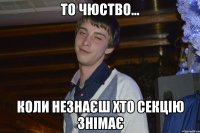 то чюство... коли незнаєш хто секцію знімає