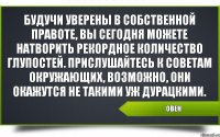 Овен Будучи уверены в собственной правоте, вы сегодня можете натворить рекордное количество глупостей. Прислушайтесь к советам окружающих, возможно, они окажутся не такими уж дурацкими.