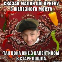 Сказав малой шо пригну з железного моста Так вона вже з валентином в старе пошла