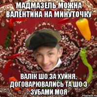мадмазель можна валентина на минуточку валік шо за хуйня, договарювались та шо з зубами моя