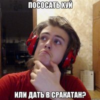ПОСОСАТЬ ХУЙ ИЛИ ДАТЬ В СРАКАТАН?