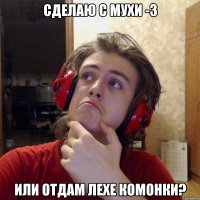 СДЕЛАЮ С МУХИ -3 ИЛИ ОТДАМ ЛЕХЕ КОМОНКИ?