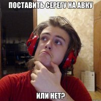 ПОСТАВИТЬ СЕРЕГУ НА АВКУ ИЛИ НЕТ?