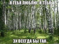 -Я тебя люблю -Я тебя Эх всегда бы так