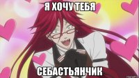 я хочу тебя Себастьянчик