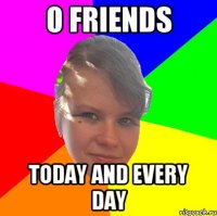 0 FRIENDS TODAY AND EVERY DAY