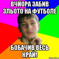 Вчйора забив зльото на футболе бобачив весь край!