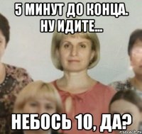 5 минут до конца. Ну идите... Небось 10, да?