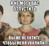 Я не могу вас отпустить Вы же не хотите, чтобы меня уволили?