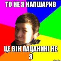 То не я напшарив Це він пацаниНі не я