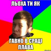 Льоха ти як Гавно в сраці плава