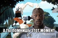  А ты помнишь этот момент ? :)